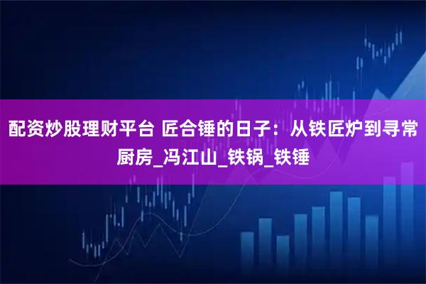 配资炒股理财平台 匠合锤的日子：从铁匠炉到寻常厨房_冯江山_铁锅_铁锤