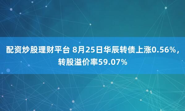 配资炒股理财平台 8月25日华辰转债上涨0.56%，转股溢价率59.07%