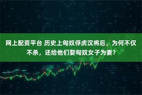 网上配资平台 历史上匈奴俘虏汉将后，为何不仅不杀，还给他们娶匈奴女子为妻？