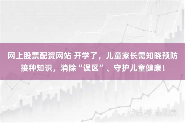 网上股票配资网站 开学了，儿童家长需知晓预防接种知识，消除“误区”、守护儿童健康！