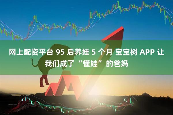 网上配资平台 95 后养娃 5 个月 宝宝树 APP 让我们成了 “懂娃” 的爸妈