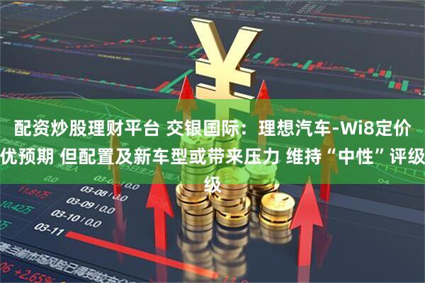 配资炒股理财平台 交银国际：理想汽车-Wi8定价优预期 但配置及新车型或带来压力 维持“中性”评级