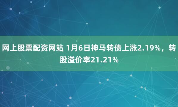 网上股票配资网站 1月6日神马转债上涨2.19%，转股溢价率21.21%